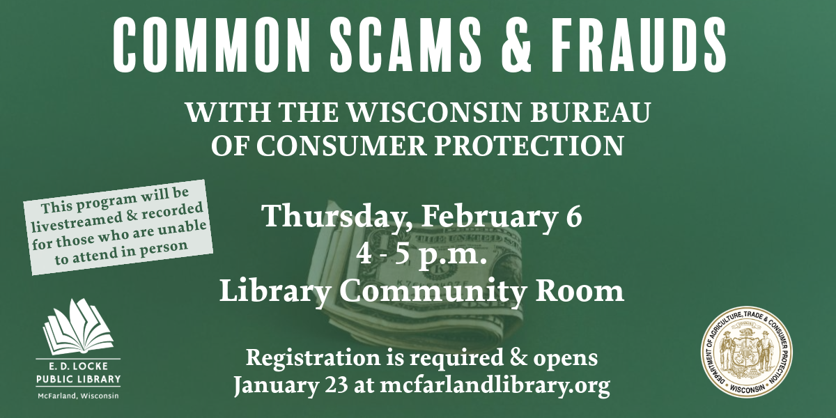 Common Scams & Frauds with the Wisconsin Bureau of Consumer Protection. Thursday, February 6, 4-5 p.m., Library Community Room. Registration is required & opens January 23 at mcfarlandlibraryl.org. This program will be livestreamed & recorded for those who are unable to attend in person.