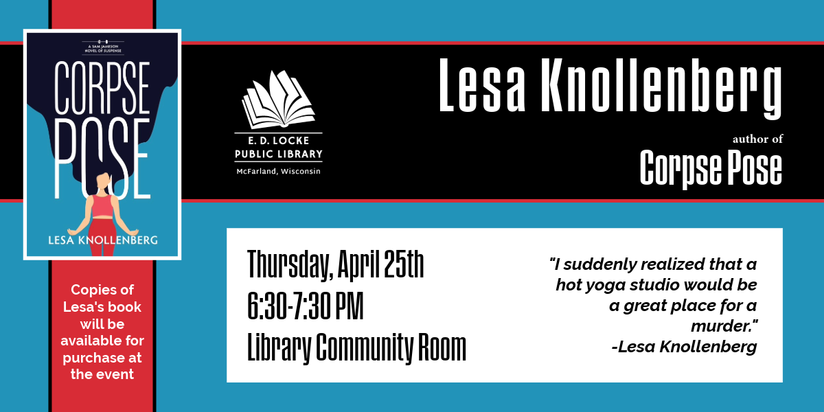 Lesa Knollenberg, author of Corpse Pose. Thursday, April 25th, 6:30-7:30 PM, Library Community Room. Copies of Lesa's book will be available to purchase at the event. "I suddenly realized that a hot yoga studio would be a great place for a murder" - Lesa Knollenberg.