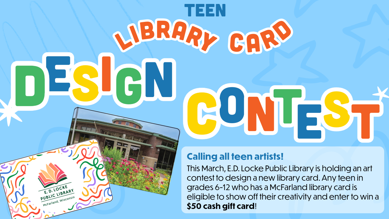 Teen Library Card Design Contest. Calling all teen artists! This March, E.D. Locke Public Library is holding an art contest to design a new library card. Any teen in grades 6-12 who has a McFarland library card is eligible to show off their creativity and enter to win a $50 cash gift card!