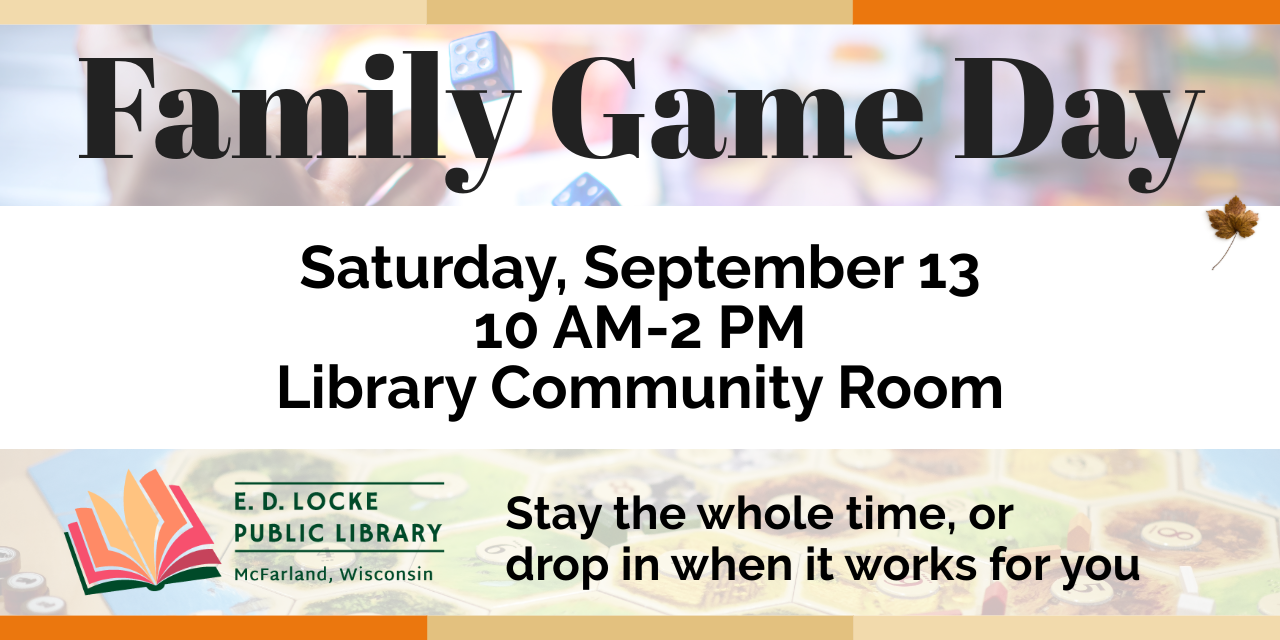 Family Game Day. Saturday, September 13, 10 AM-2 PM, Library Community Room. Stay the whole time, or drop in when it works for you.
