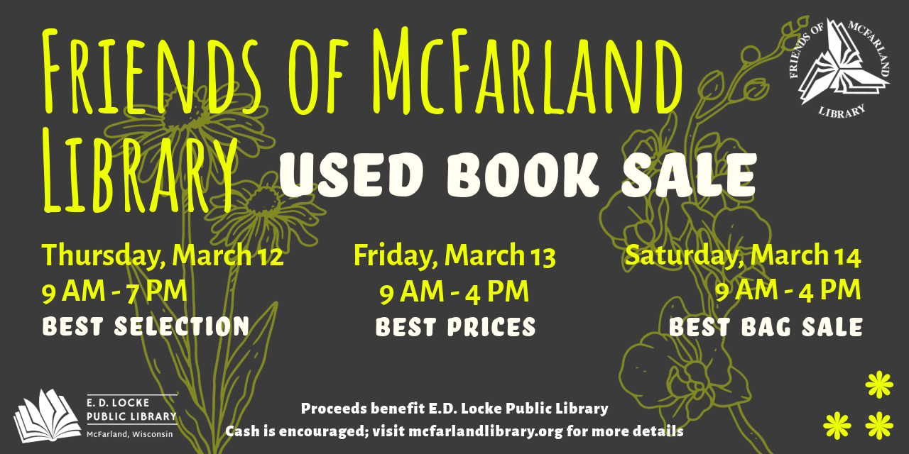 Friends of McFarland Library Used Book Sale. Thursday, March 12, 9 AM-7 PM, Best Selection. Friday, March 13, 9 AM-4 PM, Best Prices. Saturday, March 14, 9 AM-4 PM, Best Bag Sale. Proceeds benefit E.D. Locke Public Library. Cash is encouraged; visit mcfarlandlibrary.org for more details.