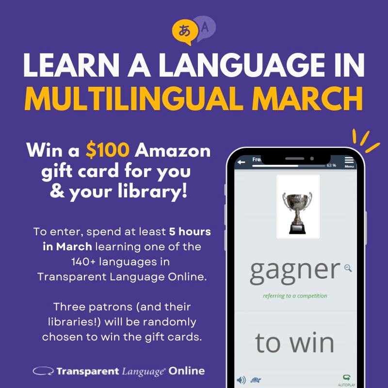 Learn a language in Multilingual March. Win a $100 Amazon gift card for you & your library! To enter, spend at least 5 hours in March learning one of the 140+ languages in Transparent Language Online. Three patrons (and their libraries!) will be randomly chosen to win the gift cards.