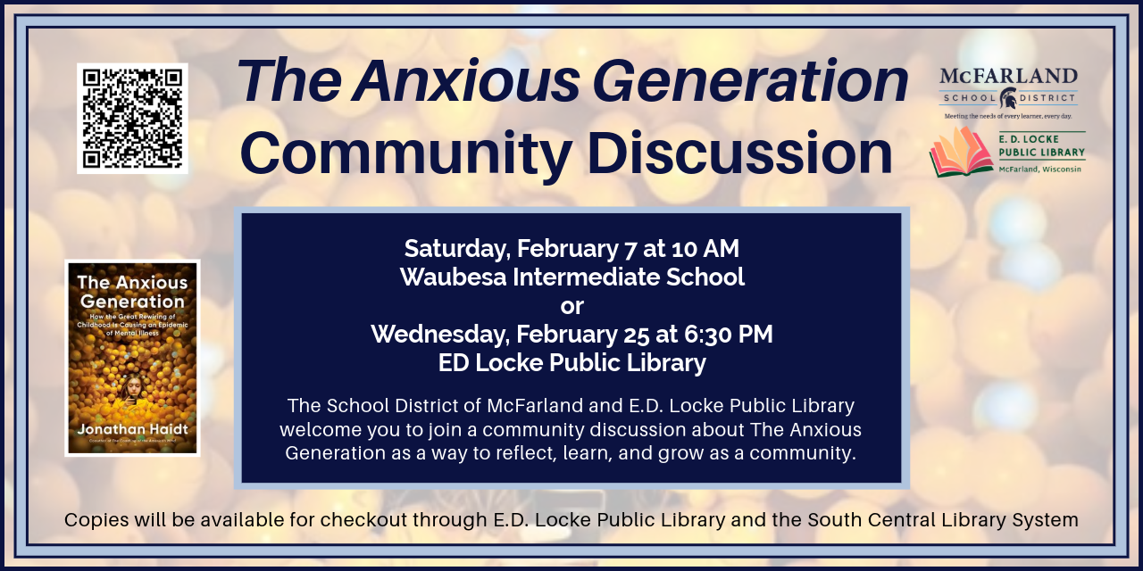 The Anxious Generation Community Discussion. Saturday, February 7 at 10 AM, Waubesa Intermediate School or Wednesday, February 25 at 6:30 PM E.D. Locke Public Library. The School District of McFarland and E.D. Locke Public Library welcome you to join a community discussion about The Anxious Generation as a way to reflect, learn, and grow as a community. Copies will be available for checkout through E.D. Locke Public Library and the South Central Library System.