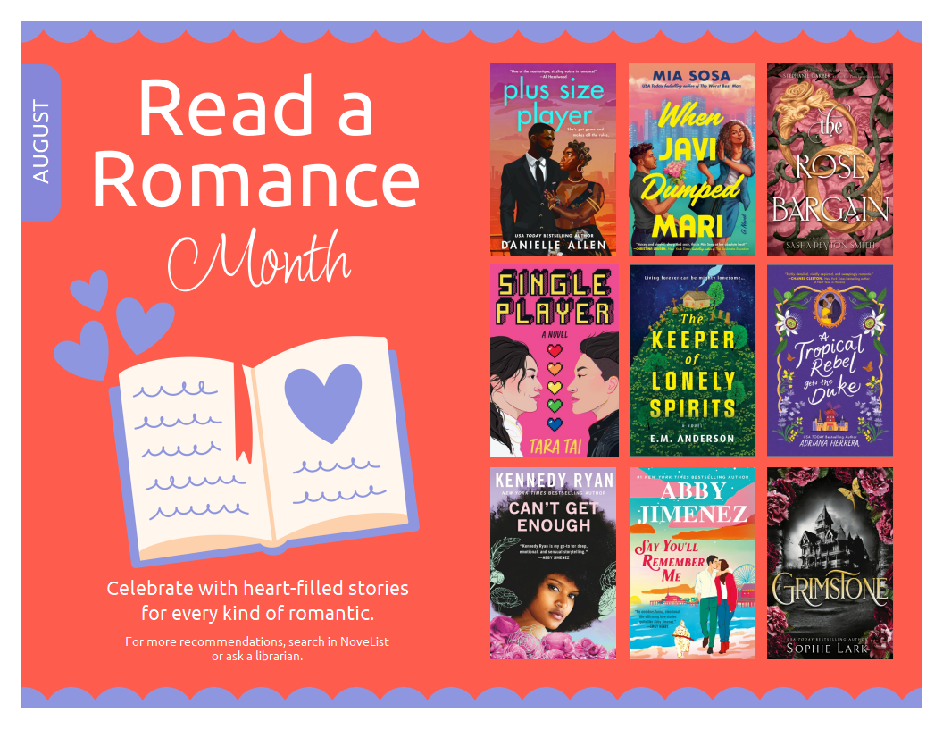 August Read a Romance Month. Celebrate with heart-filled stories for every kind of romantic. For more recommendations, search in NoveList or ask a librarian. Nine book covers: Plus Size Player by Danielle Allen, When Javi Dumped Mari by Mia Sosa, The Rose Bargain by Sasha Peyton-Smith, Single Player by Tara Tai, The Keeper of Lonely Spirits by E.M. Anderson, A Tropical Rebel gets the Duke by Adriana Herrera, Can't Get Enough by Kennedy Ryan, Say You'll Remember Me by Abby Jimenez, Grimstone by Sophie Lark.