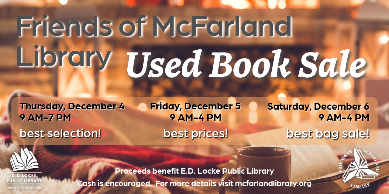 Friends of McFarland Library Used Book Sale. Thursday, December 4, 9 AM-7 PM, best selection! Friday, December 5, 9 AM-4 PM, best prices! Saturday, December 6, 9 AM-4 PM, best bag sale! Proceeds benefit E.D. Locke Public Library. Cash is encouraged. For more details visit mcfarlandlibrary.org.