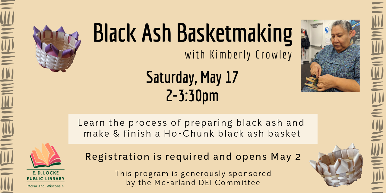 Black Ash Basketmaking with Kimberly Crowley. Saturday, May 17, 2-3:30pm. Learn the process of preparing black ash and make & finish a Ho-chunk black ash basket. Registration is required and opens May 2. This program is generously sponsored by the McFarland DEI