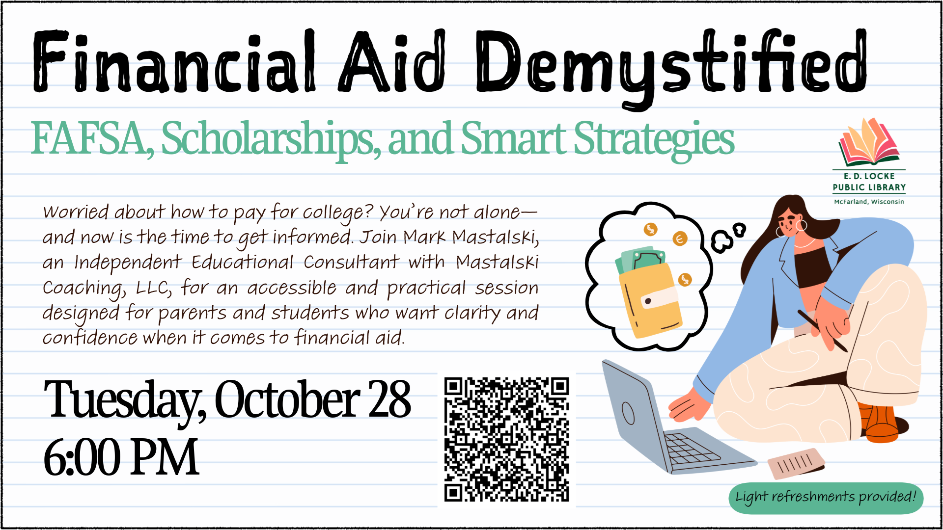 Financial Aid Demystified: FAFSA, Scholarships, and Smart Strategies. Tuesday, October 28, 6:00 PM. Worried about how to pay for college? You’re not alone—and now is the time to get informed. Join Mark Mastalski, an Independent Education Consultant with Mastalski Coaching, LLC, for an accessible and practical session designed for parents and students who want clarity and confidence when it comes to financial aid. Light refreshments will be provided.
