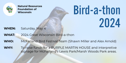 Natural Resources Foundation of Wisconsin Bird-a-thon 2024. When: Saturday, May 4. What: 2024 Great Wisconsin Bird-a-thon. Who: McFarland Bird Festival Team (Shawn Miller and Alex Arnold). Why: To raise funds for a PURPLE MARTIN HOUSE and interpretive signage for McFarland's Lewis Park/Marsh Woods Park areas.