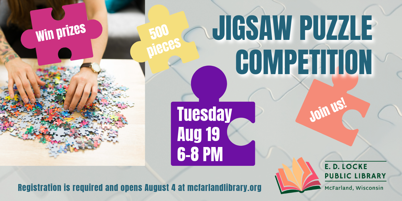 Jigsaw Puzzle Competition. Tuesday, Aug 19, 6-8 PM. Registration is required and opens August 4 at mcfarlandlibrary.org. Win prizes, 500 pieces, Join us!