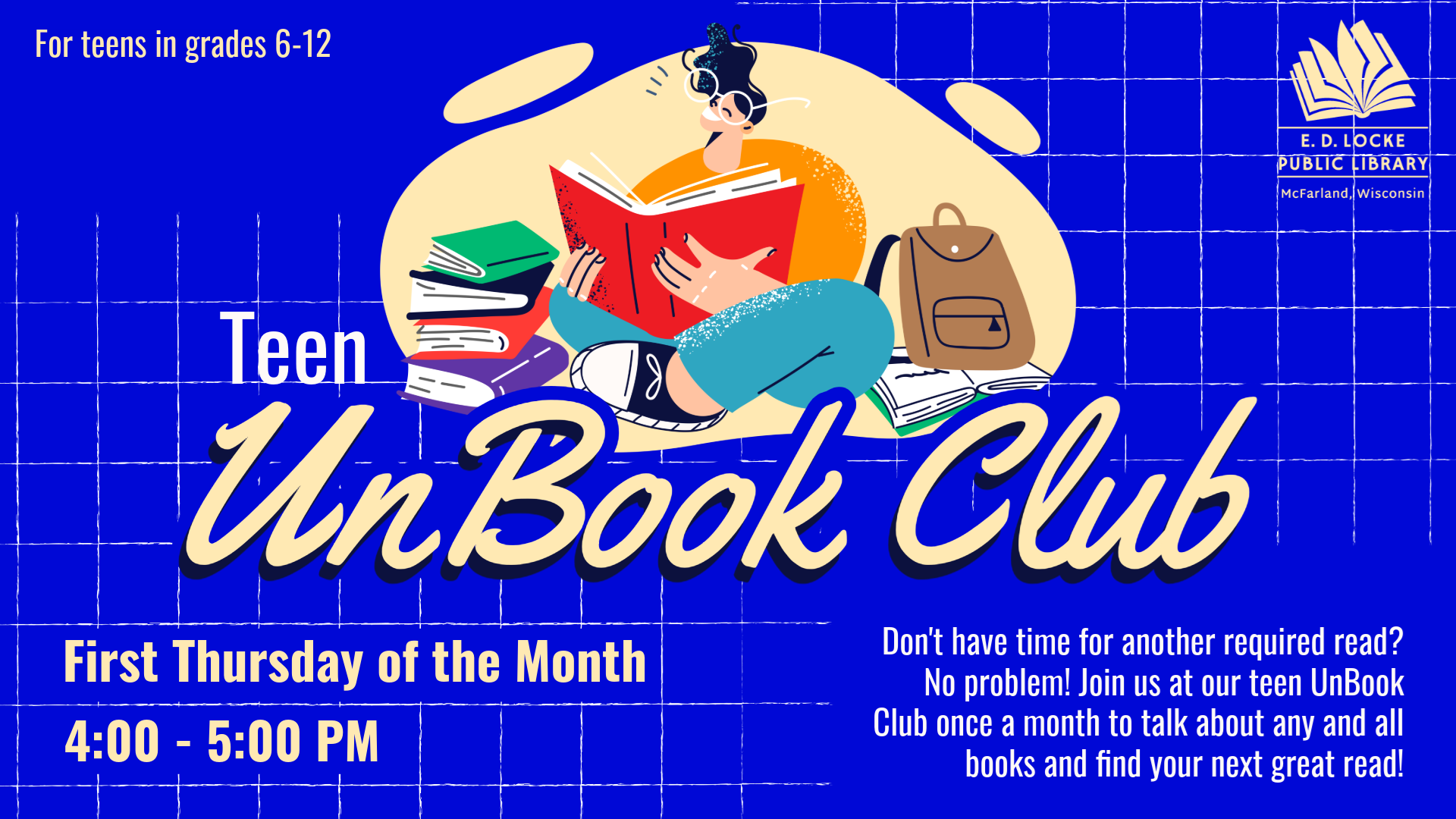 Teen UnBook Club. First Thursday of the Month 4:00-5:00 PM. For teens in grades 6-12. Don't have time for another required read? No problem! Join us at our teen UnBook Club once a month to talk about any and all books and find your next great read!