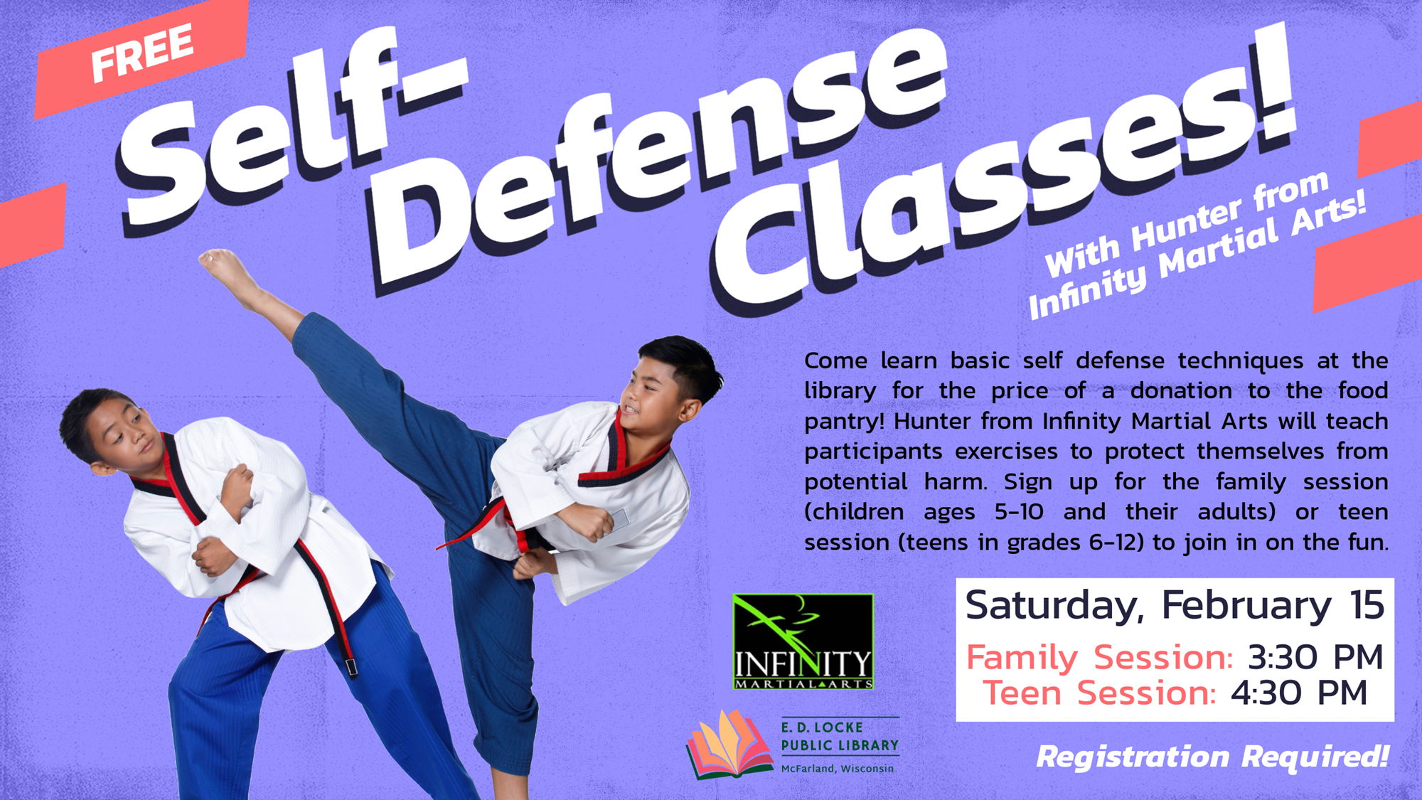 FREE Self-Defense Classes! With Hunter from Infinity Martial Arts! Come learn basic self defense techniques at the library for the price of a donation to the food pantry! Hunter from Infinity Martial Arts will teach participants exercises to protect themselves from potential harm. Sign up for the family session (children ages 5-10 and their adults) or teen session (teens in grades 6-12) to join in on the fun. Saturday, February 15. Family Session: 3:30 PM, Teen Session: 4:30 PM. Registration Required!