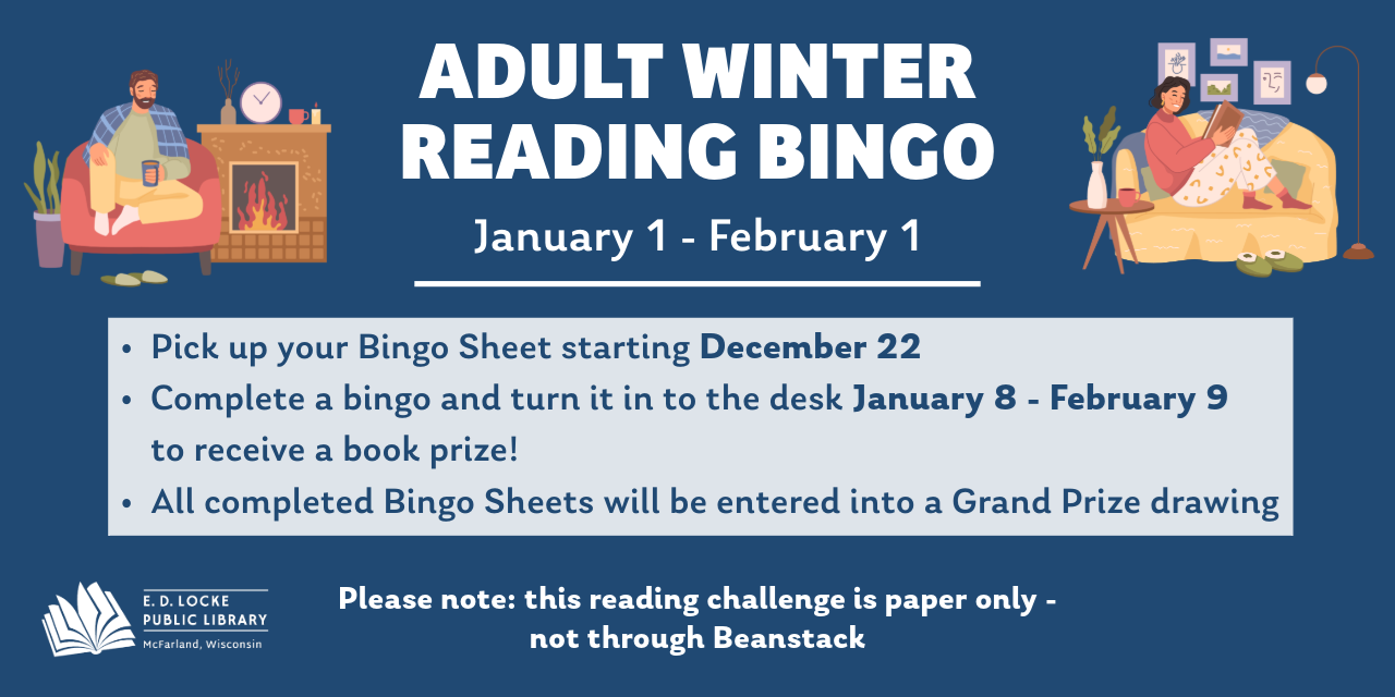 Adult Winter Reading Bingo January 1 - February 1. Pick up your Bingo Sheet starting December 22. Complete a bingo and turn it in to the desk January 8 - February 9 to receive a book prize! All completed Bingo Sheets will be entered into a Grand Prize drawing. Please note: this reading challenge is paper only - not through Beanstack.