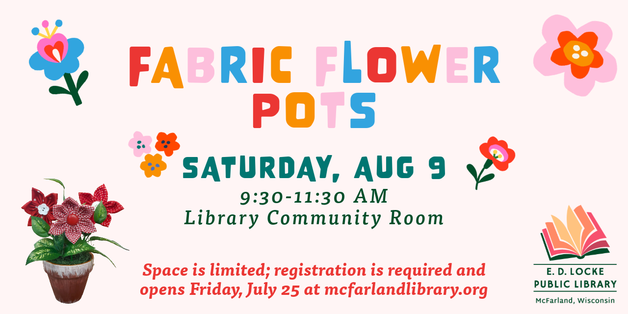 Fabric Flower Pots. Saturday, Aug 9, 9:30-11:30 AM, Library Community Room. Space is limited; registration is required and opens Friday, July 25 at mcfarlandlibrary.org.