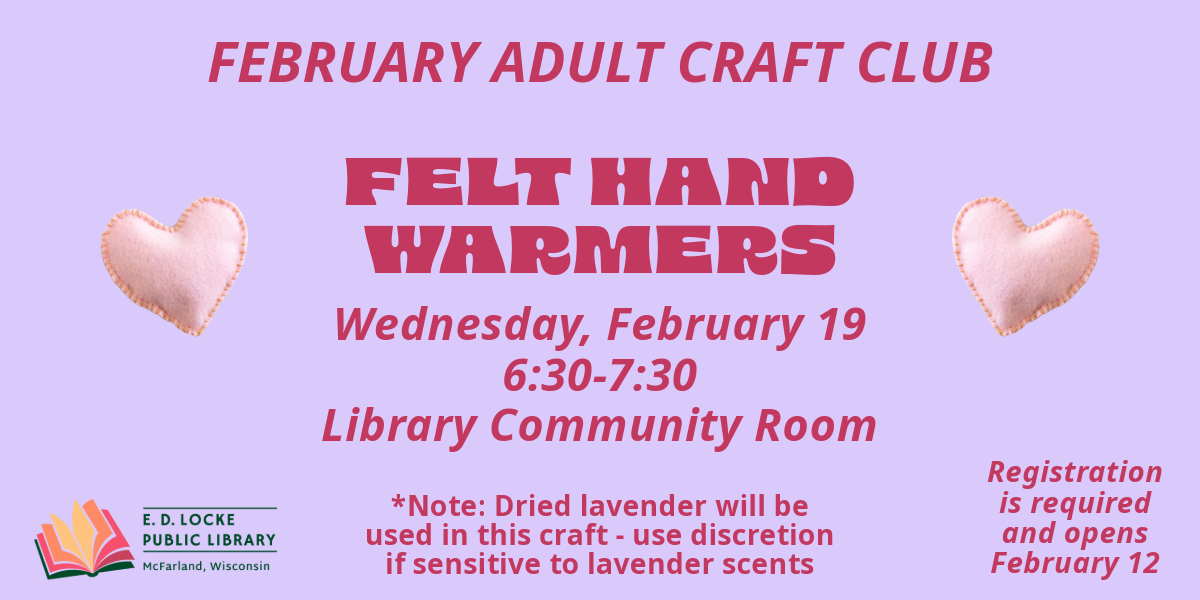 February Adult Craft Club. Felt Hand Warmers. Wednesday, February 19, 6:30-7:30, Library Community Room. Registration is required and opens February 12.