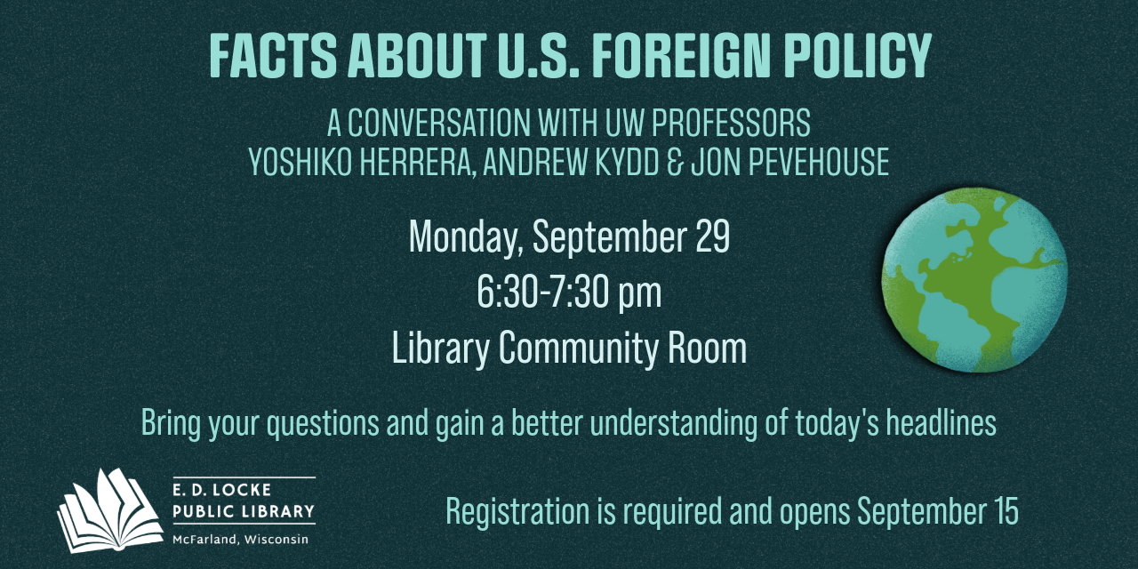Facts about U.S. Foreign Policy, a conversation with UW professors Yoshiko Herrera, Andrew Kydd, & Jon Pevehouse. Monday, September 29, 6:30-7:30 pm, Library Community Room. Bring your questions and gain a better understanding of today's headlines. Registration is required and opens September 15.