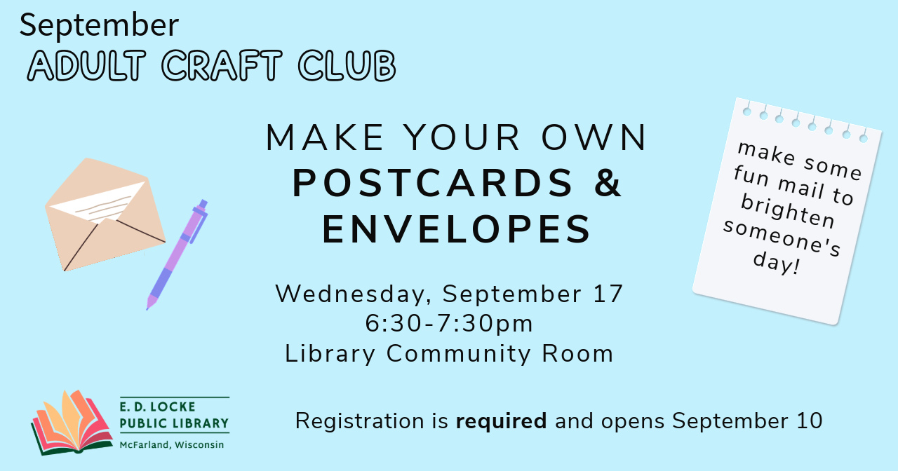 September Adult Craft Club. Make your own postcards & envelopes. Wednesday, September 17, 6:30-7:30 PM, Library Community Room. Registration is required and opens September 10. Make some fun mail to brighten someone's day!