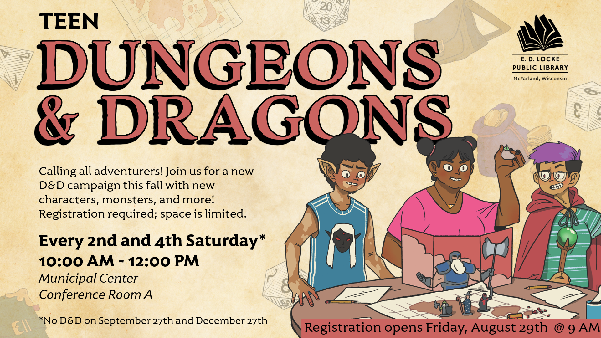 Teen Dungeons & Dragons. Calling all adventurers! Join us for a new D&D campaign this fall with new characters, monsters, and more! Registration required; space is limited. Every 2nd and 4th Saturday* 10:00 AM - 12:00 PM. Municipal Center Conference Room A. *No D&D on September 27th and December 27th. Registration opens Friday, August 29th @ 9 AM.