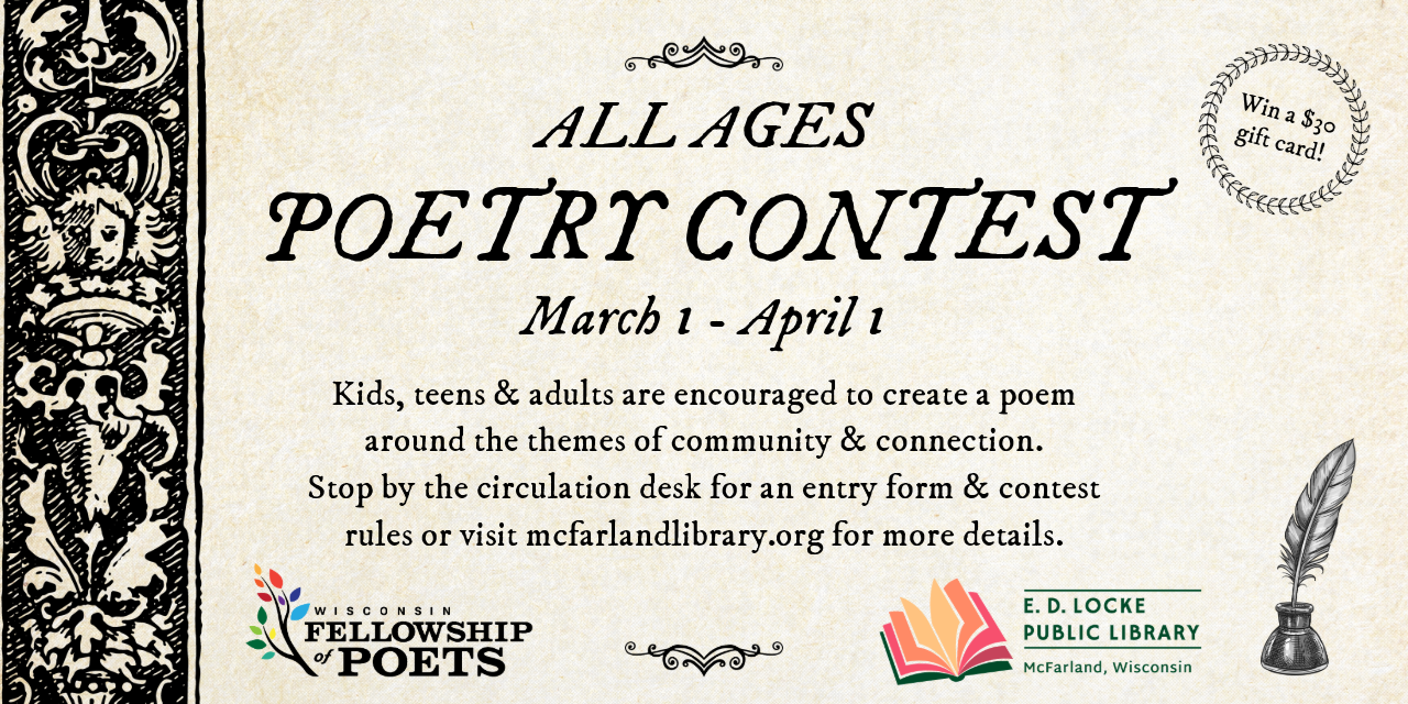 All Ages Poetry Contest. March 1 - April 1. Kids, Teens & adults are encouraged to create a poem around the themes of community & connection. Stop by the circulation desk for an entry form & contest rules or visit mcfarlandlibrary.org for more details. Win a $30 gift card!