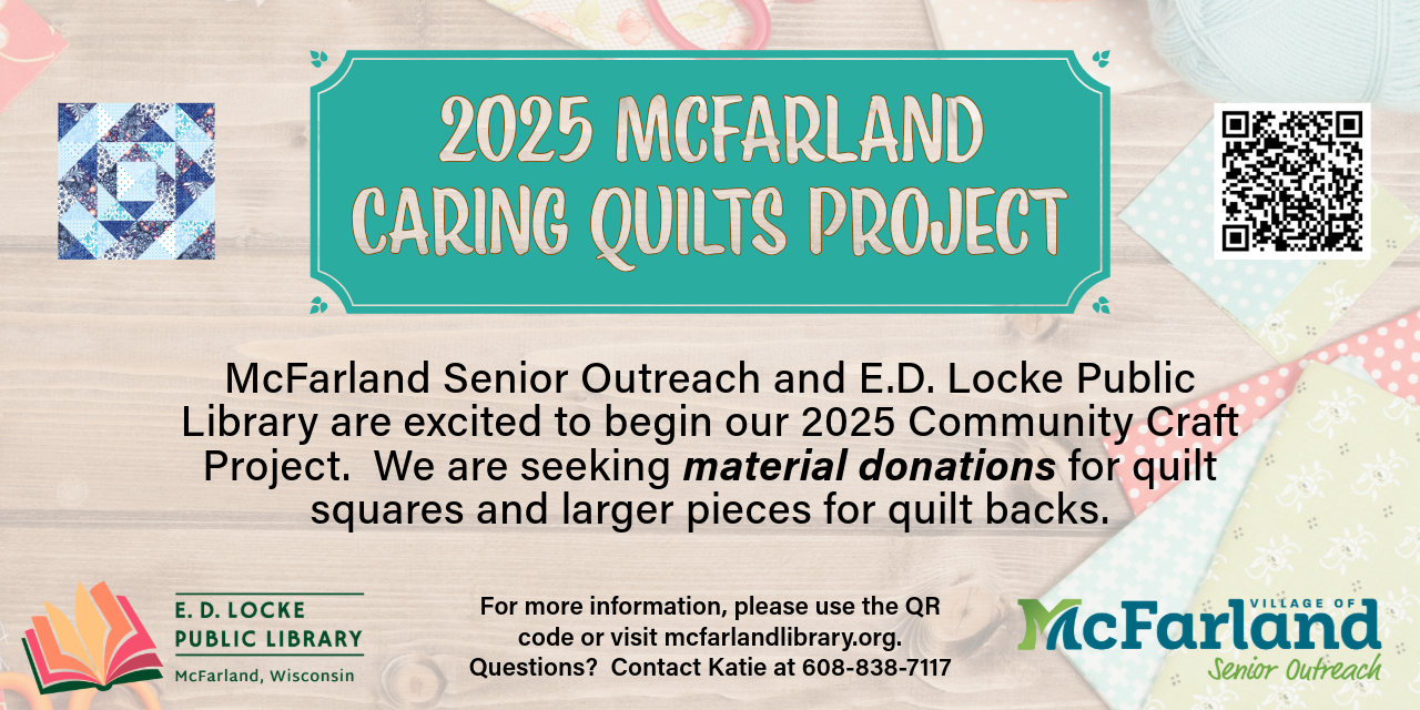 2025 McFarland Caring Quilts Project. McFarland Senior Outreach and E.D. Locke Public Library are excited to begin our 2025 Community Craft Project. We are seeking material donations for quilt squares and larger pieces for quilt backs. For more information, please use the QR code or visit mcfarlandlibrary.org. Questions? Contact Katie at 608-838-7117.
