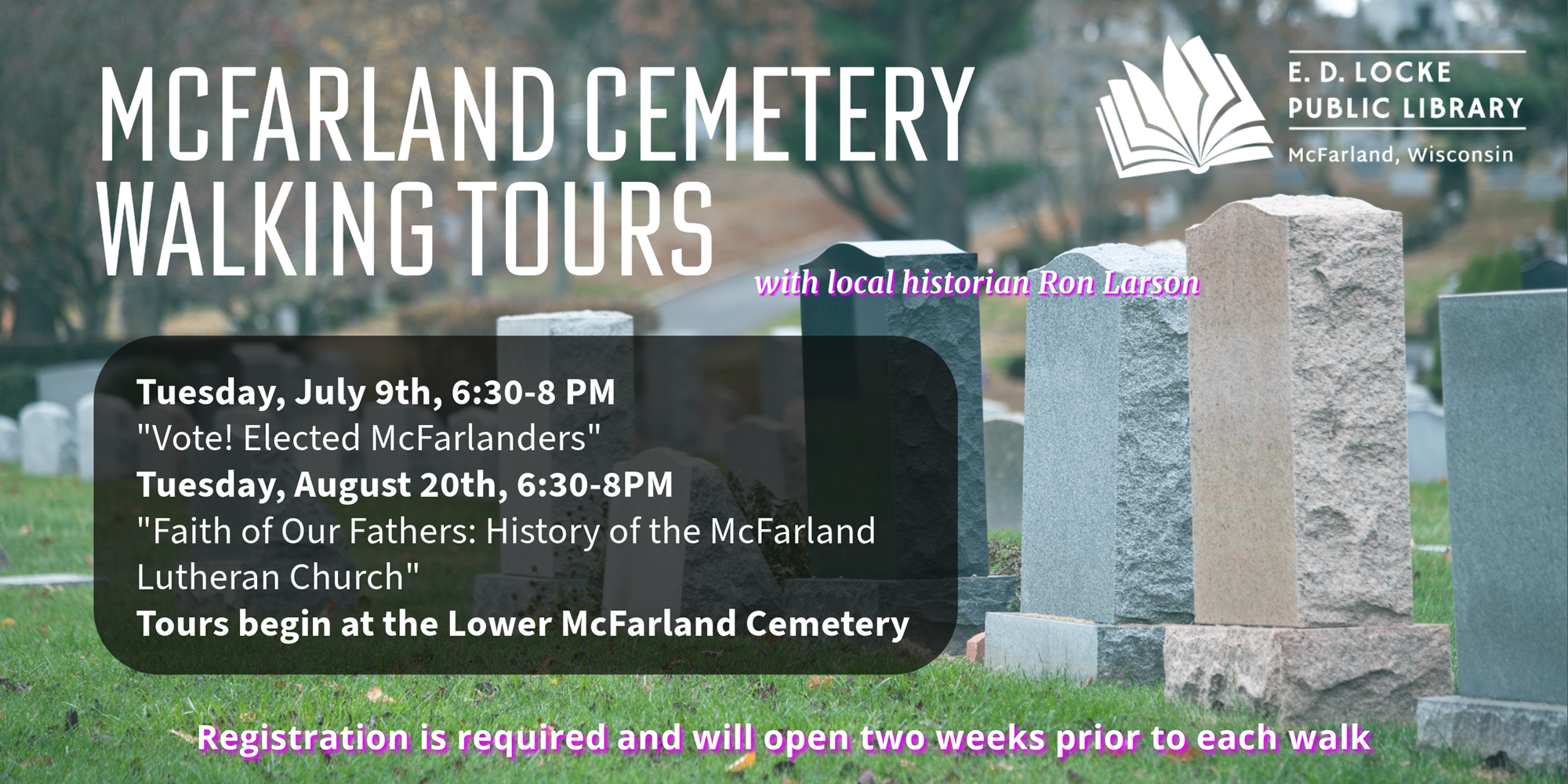 McFarland Cemetery Walking Tours with local historian Ron Larson. Tuesday, July 9th, 6:30-8 PM "Vote! Elected McFarlanders" Tuesday, August 20th, 6:30-8 PM: "Faith of Our Fathers: History of the McFarland Lutheran Church." Tours begin at the Lower McFarland Cemetery. Registration is required and will open two weeks prior to each walk.
