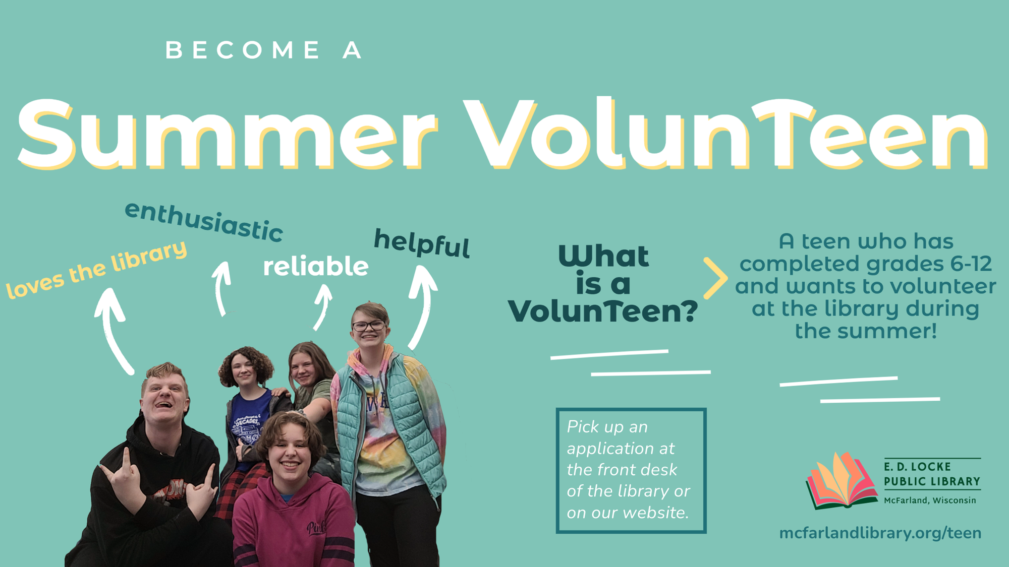 In the lower left corner, a picture of 5 teens with arrow above them pointing to text "loves the library, enthusiastic, reliable, helpful." Additional text reads "Become a Summer VolunTeen. What is a VolunTeen? A teen who has completed grades 6-12 and wants to volunteer at the library during the summer! Pick up an application at the front desk of the library or on our website. mcfarlandlibrary.org/teen"