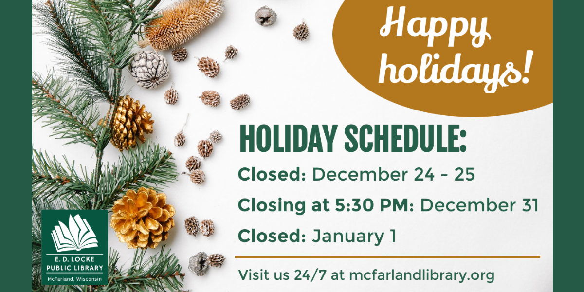 Happy holidays! Holiday Schedule: Closed: December 24-25. Closing at 5:30 PM: December 31. Closed: January 1. Visit us 24/7 at mcfarlandlibrary.org.