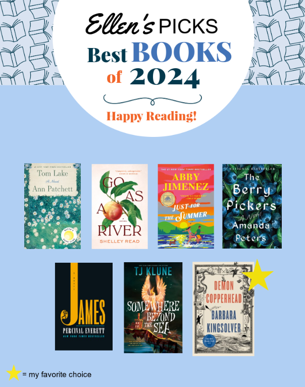 Text at top: Ellen's Picks Best Books of 2024. Happy Reading! Book covers: Tom Lake by Ann Patchett, Go As a River by Shelley Read, Somewhere Beyond the Sea by TJ Klune, Just for the Summer, The Berry Pickers by Amanda Peters, James by Percival Everett, Demon Copperhead by Barbara Kingsolver (starred as favorite choice).