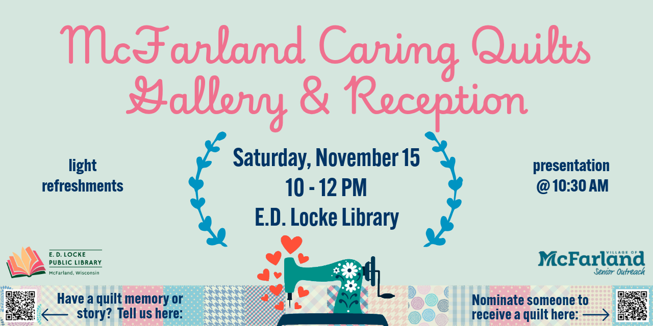 McFarland Caring Quilts Gallery & Reception. Saturday, November 15, 10 - 12 PM, E.D. Locke Library. Light refreshments, presentation @ 10:30 AM. Have a quilt memory or story? Tell us here: (QR code). Nominate someone to receive a quilt here: (QR code).