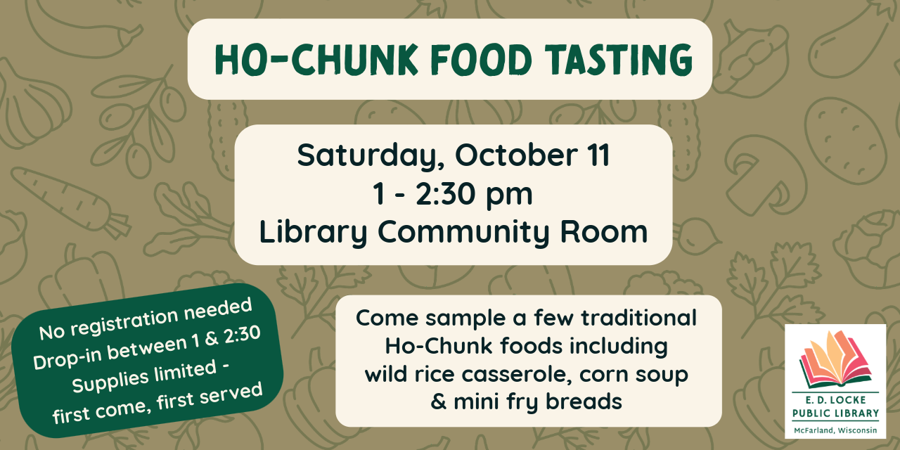 Ho-Chunk Food Tasting. Saturday, October 11, 1-2:30 pm, Library Community Room. Come sample a few traditional Ho-Chunk foods including wild rice casserole, corn soup & mini fry breads. No registration needed. Drop-in between 1 & 2:30. Supplies limited-first come, first served.