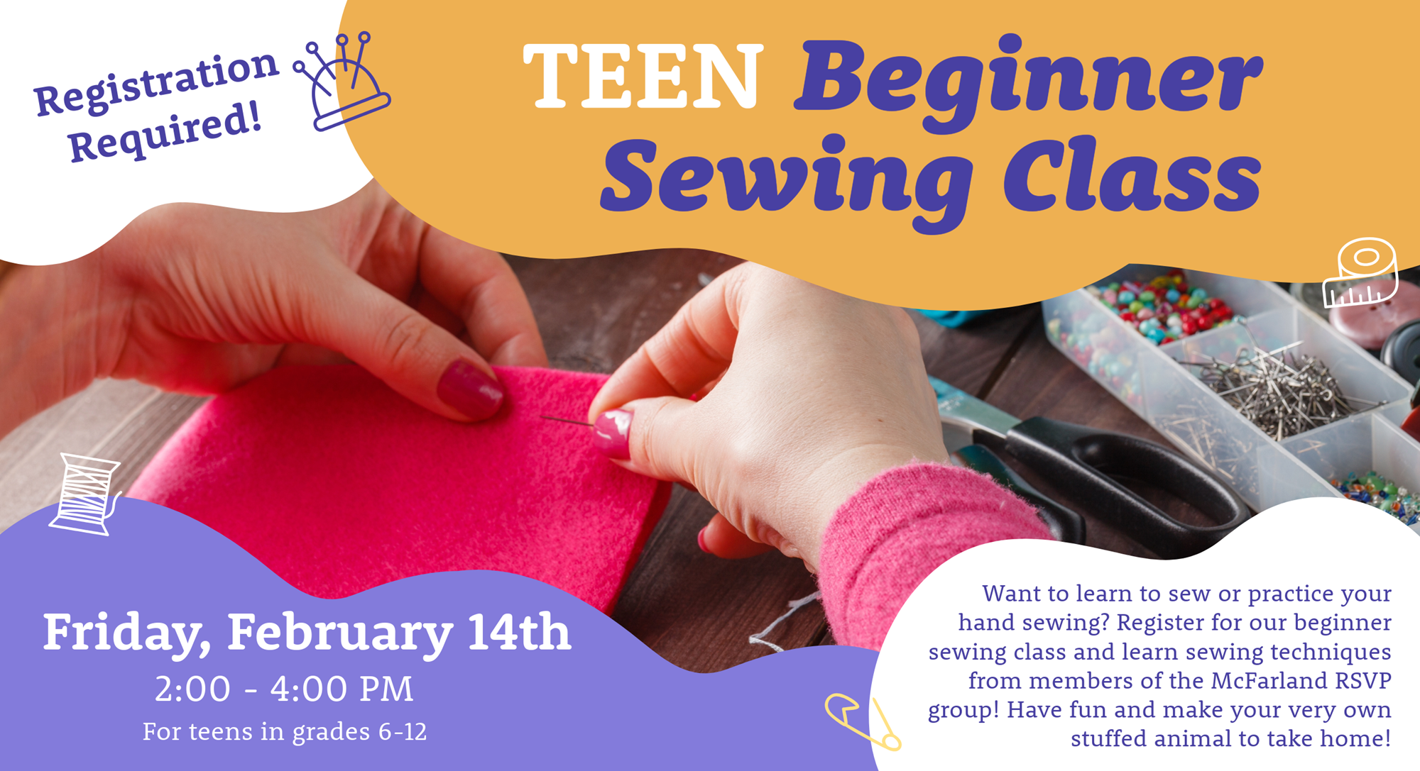 TEEN Beginner Sewing Class. Friday, February 14th, 2:00-4:00 PM, For teens in grades 6-12. Registration Required! Want to learn to sew or practice your hand sewing? Register for our beginner sewing class and learn sewing techniques from members of the McFarland RSVP group! Have fun and make your very own stuffed animal to take home!