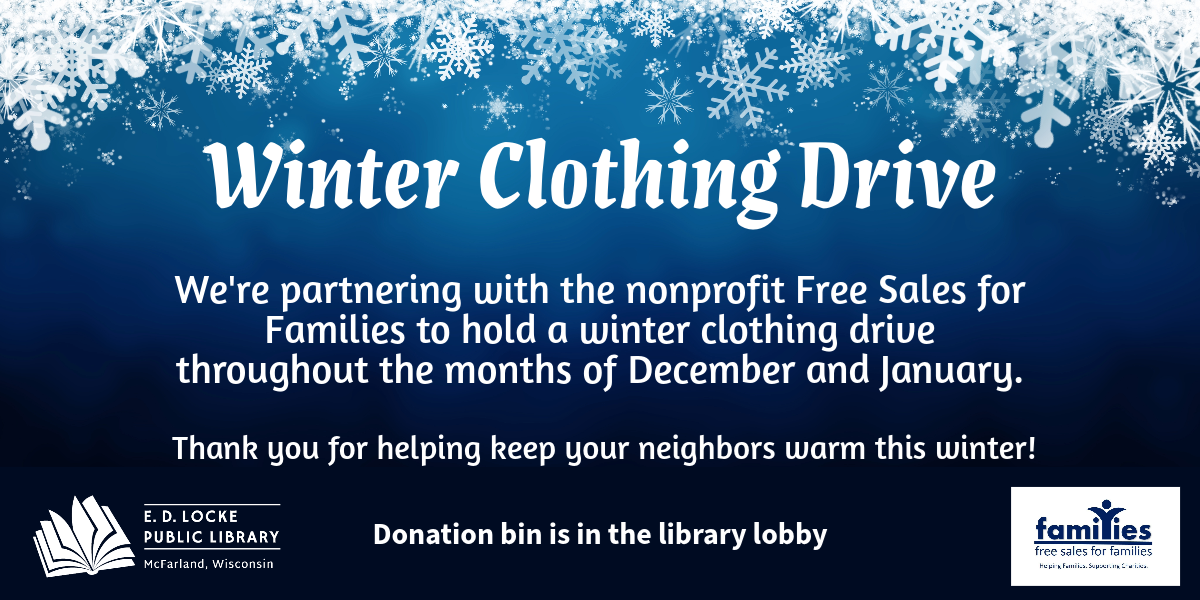 Winter Clothing Drive. We're partnering with the nonprofit Free Sales for Families to hold a winter clothing drive throughout the months of December and January. Thank you for helping keep your neighbors warm this winter! Donation bin is in the library lobby. Winter Clothing Drive. We're partnering with the nonprofit Free Sales for Families to hold a winter clothing drive throughout the months of December and January. Thank you for helping keep your neighbors warm this winter! Donation bin is in the library lobby.