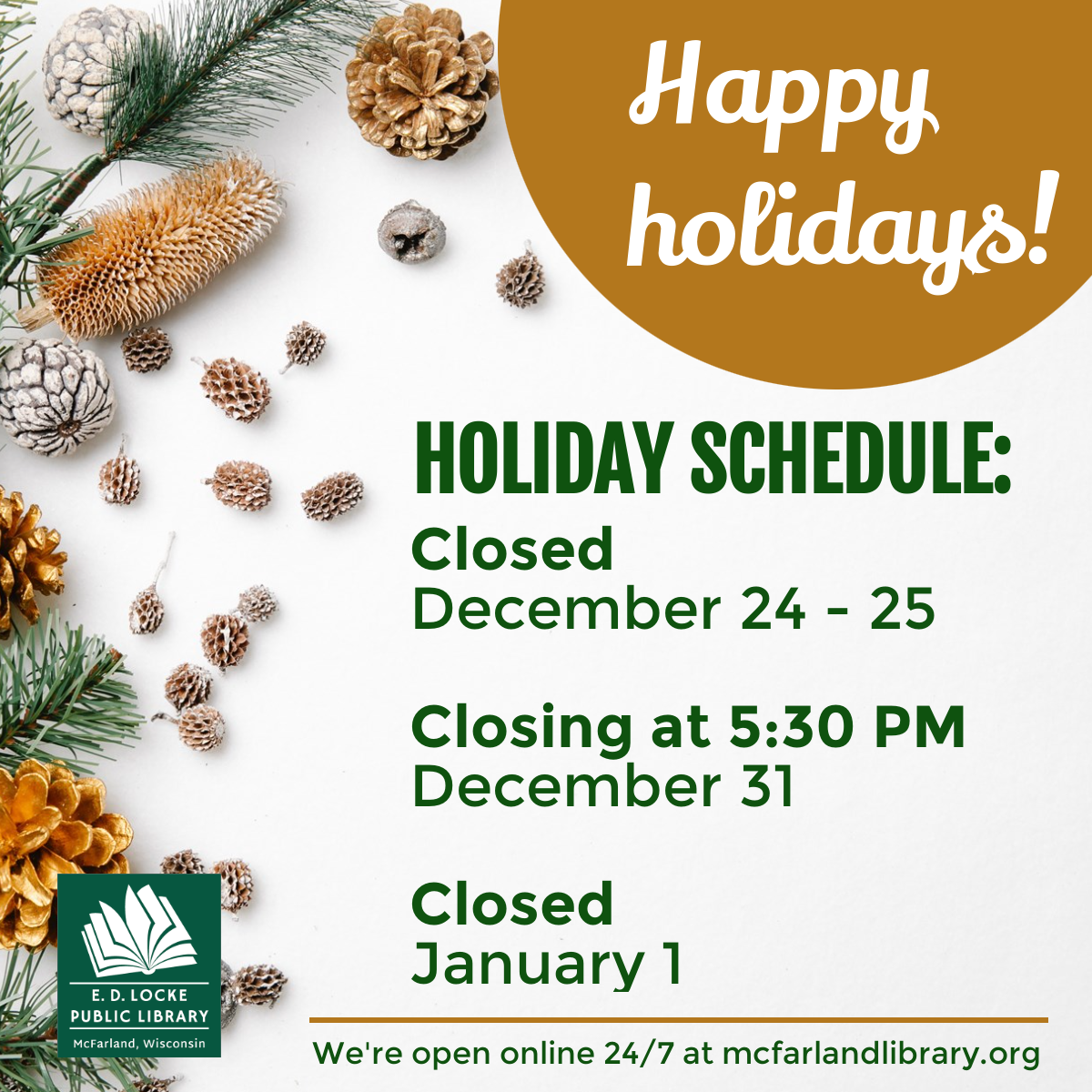 Happy holidays! Holiday Schedule: Closed December 24-25, Closing at 5:30 PM December 31, Closed January 1. We're open online 24/7 at mcfarlandlibrary.org
