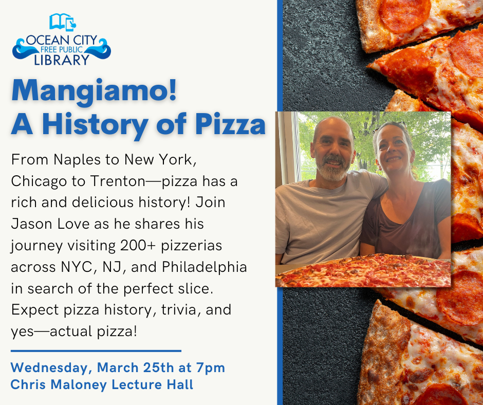Mangiamo! A History of Pizza
Wednesday, March 25, 2026 
7:00 PM – 8:30 PM
Ocean City Free Public Library
Description
Mangiamo! A History of Pizza

Pizza is such a large part of the food culture in the United States. The pizza industry generated close to 50 billion dollars in the U.S for 2024. It seems to be only growing each year. This presentation will talk about how pizza started in Naples, Italy in the late 19th Century and then arrived in the United States in the early 20th Century. Pizza took off in cities such as New York City, Chicago, and even Trenton, New Jersey with the arrival of Italian immigrants. Americans eat approximately 100 acres of pizza every day. About 94% of the U.S. population eats pizza.

The U.S. has many legendary pizzerias such as Grimaldi's Pizzeria in Brooklyn and Lombardi's in Manhattan which was established in 1905. New Jersey has the oldest, continuously run pizzeria with Papa's Tomato Pies which was established in 1912. For the last two years, Jason Love visited more than 200 pizzerias in NYC, NJ, and Philadelphia searching for the perfect slice of pizza. You can track his pizza journey on the website: Mangiamopizza.org. His book "A Pizza Journey with Family and Friends" highlights some of the pizzerias he visited. The presentation should be a fun night with some pizza history, a bit of trivia, and some pizza as well.

Join us at the library to talk all things pizza!

No registration required.
