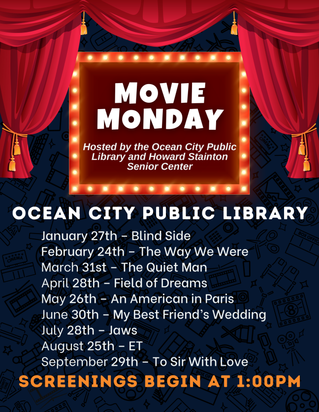 Movie Monday 
Hosted by the Ocean City Public Library and Howard Stainton Senior Center. Movies will begin at 1:00pm. 


January 27th - The Blind Side

February 24th - The Way We Were

March 31st - The Quiet Man

April 28th - Field of Dreams

May 26th - An American in Paris

June 30th - My Best Friend's Wedding

July 28th - Jaws

August 25th – ET

September 29th - To Sir With Love
