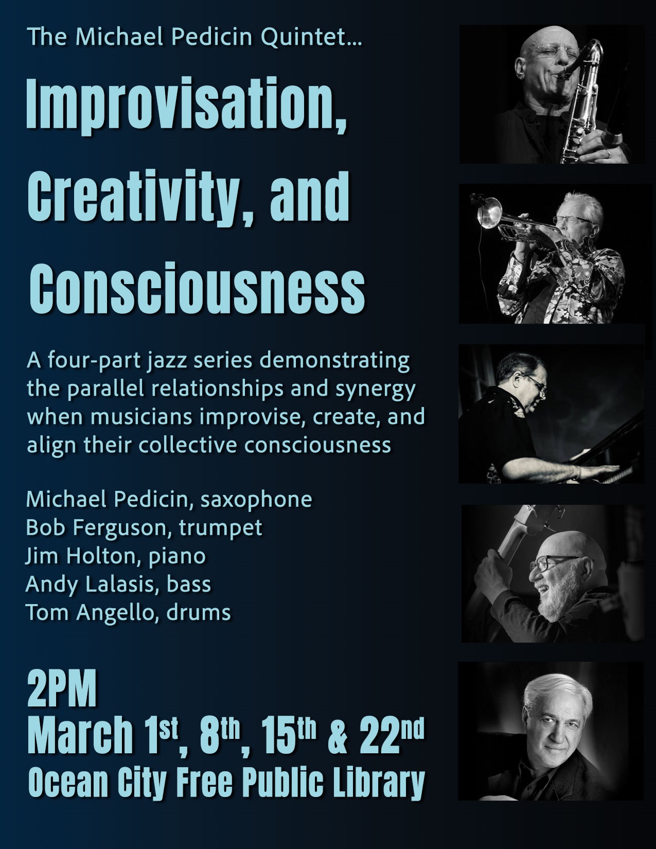 The Michael Pedicin Quintet…Improvisation, Creativity, and Consciousness.
A four-part jazz series demonstrating parallel relationships and synergy when musicians improvise, create, and align their collective consciousness.
Featuring: Michael Pedicin (Saxophone), Bob Ferguson (trumpet), Jim Holton (piano), Andy Lalasis (bass), and Tom Angelo (drums).
March 1st, 8th, 15th, and 22nd at 2pm in the Ocean City Free Public Library.
