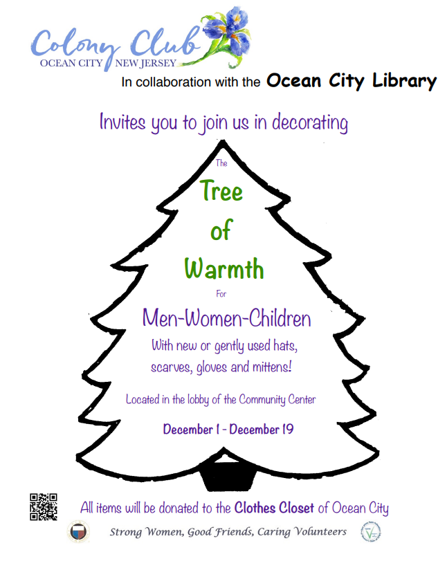 The Colony Club of Ocean City, in collaboration with the Ocean City Library, invites you to join us in decorating The Tree of Warmth. The Tree of Warmth collects new or gently used hats, scarves, gloves and mittens for men, women, and children. The Tree of Warmth will be located in the lobby of the Community Center from December 1st to December 19th. All items will donated to the Clothes Closet of Ocean City.