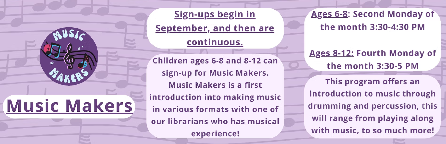 Music Makers: Ages 6-8 meet on the 2nd Monday of the month from 3:30 - 4:30 PM, and Ages 8-12 meet on the Fourth Monday of the month from 3:30 - 5 PM.