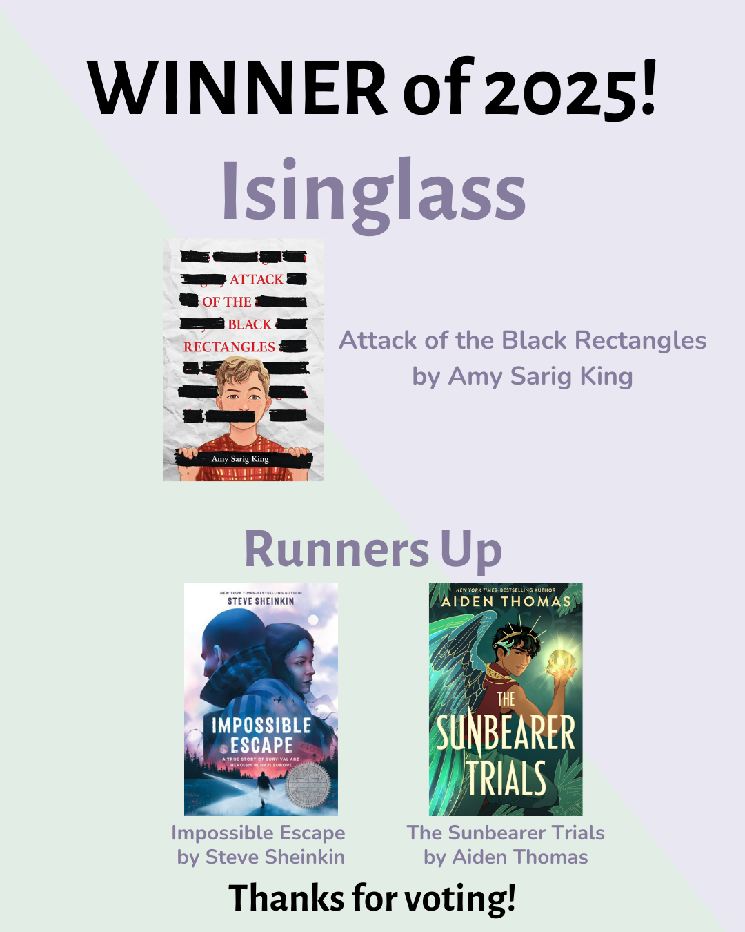 Isinglass Winner 2025: Attack of the Black Rectangles by Amy Sarig King; Runners Up: Impossible Escape by Steve Sheinkin and The Sunbearer Trials by Aiden Thomas.
