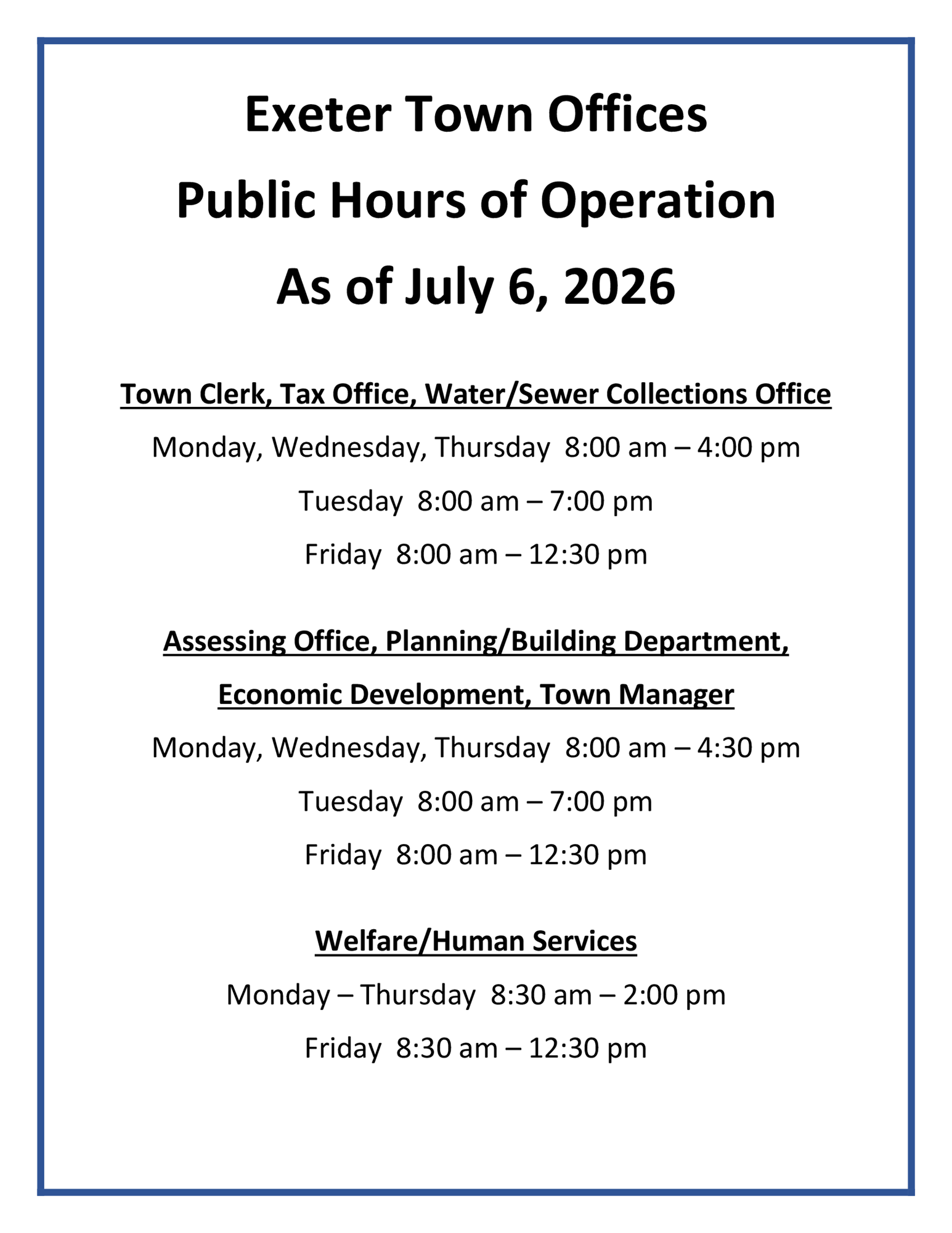 Exeter Town Offices Public Hours of Operation as of July 6, 2026. Town Clerk, Tax Office, Water/Sewer Collections Office: Monday, Wednesday, Thursday 8 AM - 4 PM, Tuesday 8 AM - 7 PM. Friday 8 AM - 12:30 PM. Assessing Office, Planning/Building Department, Economic Devleopment, Town Manager: Monday, Wednesday, Thursday 8 AM - 4:30 PM, Tuesday 8 AM - 7 PM. Friday 8 AM - 12:30 PM. Welfare/Human Services: Monday - Thursday 8:30 AM - 2 PM. Friday 8:30 AM - 12:30 PM.