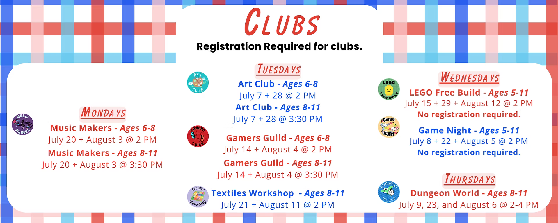 Children's Summer Reading Clubs: Registration required. Mondays: Music Makers (Ages 6-8) on July 20 + August 3 at 2 PM. Ages 8-11 on July 20 + August 3 at 3:30 PM. Tuesdays: Art Club (Ages 6-8) on July 7 + 28 at 2 PM. Ages 8-11 on July 7 + 28 at 3:30 PM. Gamers Guild (Ages 6-8) on July 14 + August 4 at 2 PM, Ages 8-11 on July 14 + August 4 at 3:30 PM. Textiles Workshop (Ages 8-11) on July 21 + August 11 at 2 PM. Wednesdays: LEGO Free Build (Ages 5-11) on July 15 + 29 and August 12 at 2 PM, no registration required. Game Night (Ages 5-11): July 8 + 22 & August 5 at 2 PM, no registration required. Thursdays: Dungeon World (Ages 8-11): July 9 + 23 and August 6 from 2 - 4 PM.