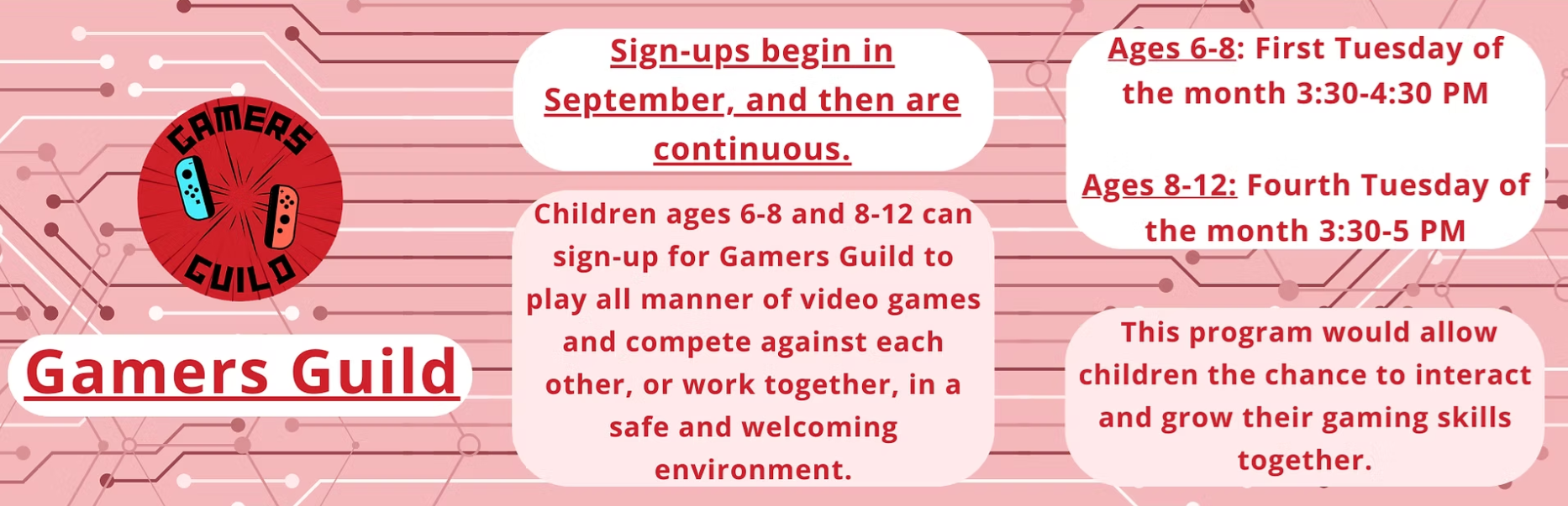 Gamers Guild: Ages 6-8 meet on the 1st Tuesday of the month, and Ages 8-12 meet on the 4th Tuesday of the month. Both groups meet at 3:30 PM.