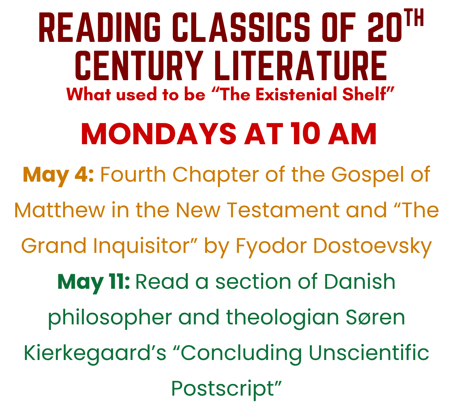 Reading Classics of 20th Century Literature Book Group: Meetings on Mondays at 10 AM. May 4: Fourth Chapter of the Gospel of Matthew in the New Testament and "The Grand Inquisitor" by Fyodor Dostoevsky. May 11: Read a section of Danish philosopher and theologian Soren Kierkegaard's "Concluding Unscientific Postscript." 