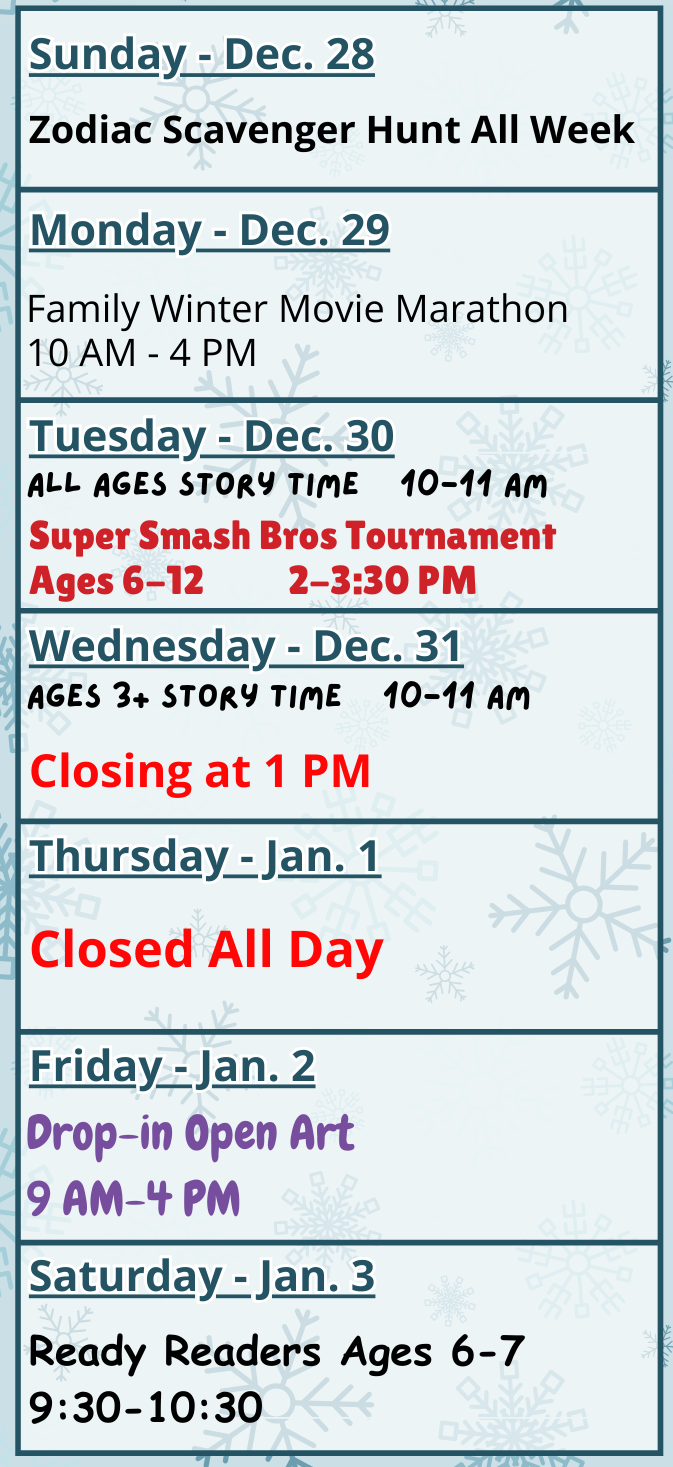 Monday, December 29: Zodiac Scavenger Hunt All Week and Family Winter Movie Marathon from 10 AM - 4 PM. Tuesday, December 30: All Ages Story Time at 10 AM and Super Smash Bros Tournament (Ages 6-12) at 2 PM. Wednesday, December 31: Ages 3+ Story Time at 10 AM. The library will close at 1 PM. Thursday, January 1: Closed All Day. Friday, January 2: Drop-In Open Art from 9 AM - 4 PM. Saturday, January 3: Ready Readers Book Group (Ages 6-7) at 9:30 AM.