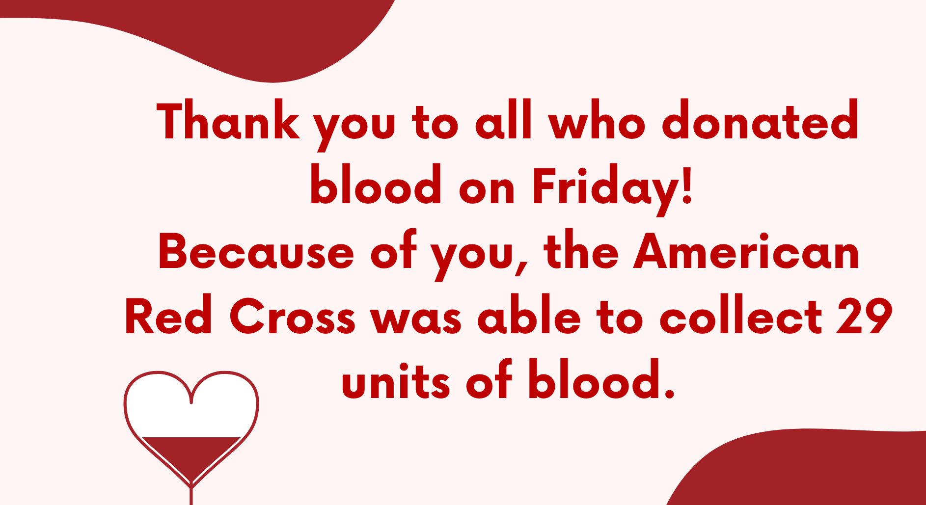 Thank you to all who donated blood on Friday! Because of you, the American Red Cross was able to collect 29 units of blood. Thank you to all who donated blood on Friday! Because of you, the American Red Cross was able to collect 29 units of blood.