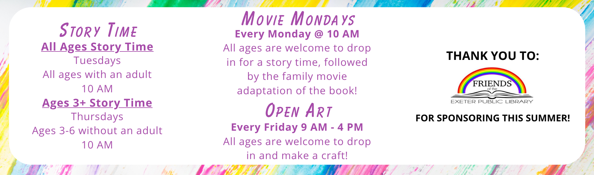 Weekly Programs: Movie Mondays every Monday at 10 AM. All ages are welcome to drop in for a story time, followed by the family movie adaptation of the book! Story Times: All Ages Story Time on Tuesdays, all ages with an adult at 10 AM; Ages 3+ Story Time on Thursdays, ages 3-6 without an adult at 10 AM; Open Art on Fridays from 9 AM - 4 PM, all ages are welcome to drop in and make a craft!