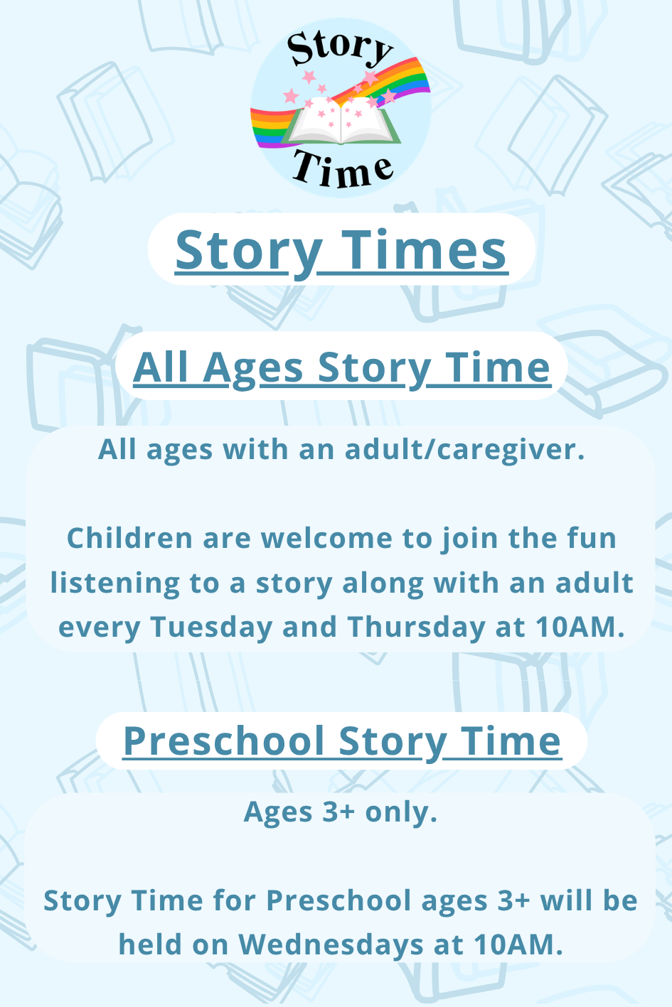 Children's Room Story Times: All Ages Story Time with an adult/caregiver every Tuesday & Thursday at 10 AM. Preschool Story Time: Ages 3+ only on Wednesdays at 10 AM.