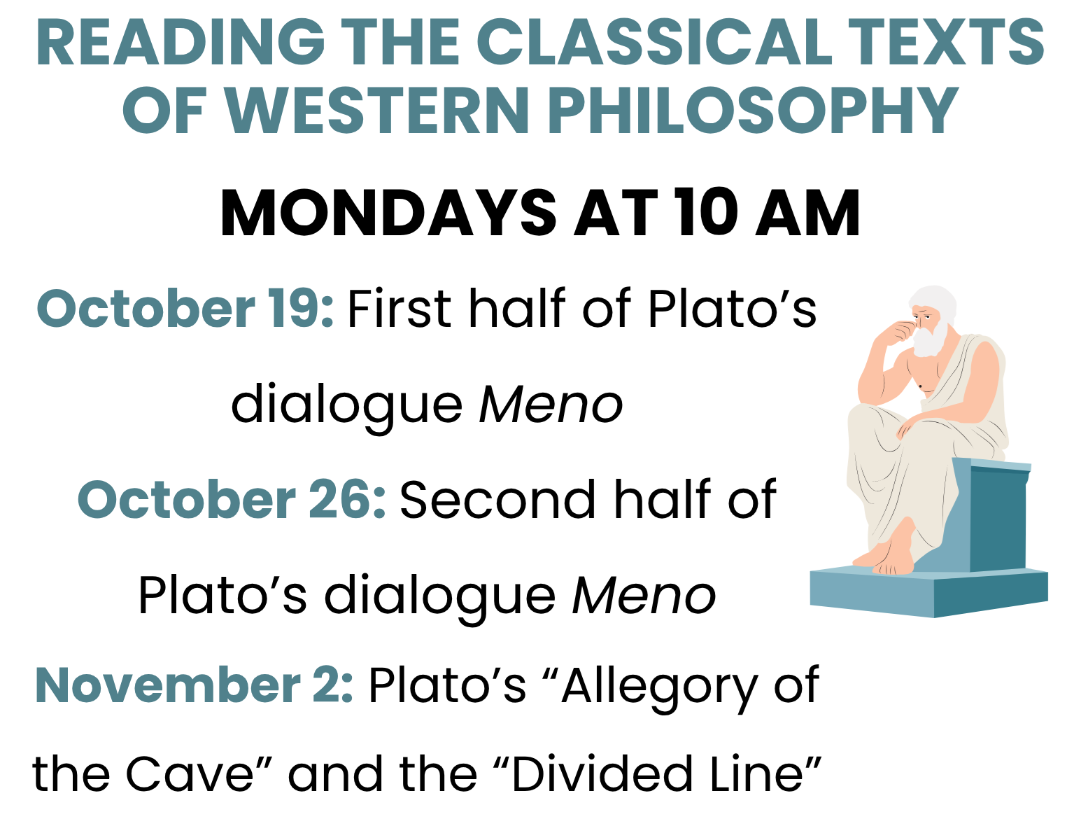 Reading the Classical Texts of Western Philosophy, meeting on Mondays at 10 AM. October 19: First half of Plato's dialogue Meno. October 26: Second half of Plato's dialogue Meno. November 2: Plato's "Allegory of the Cave" and the "Divided Line."