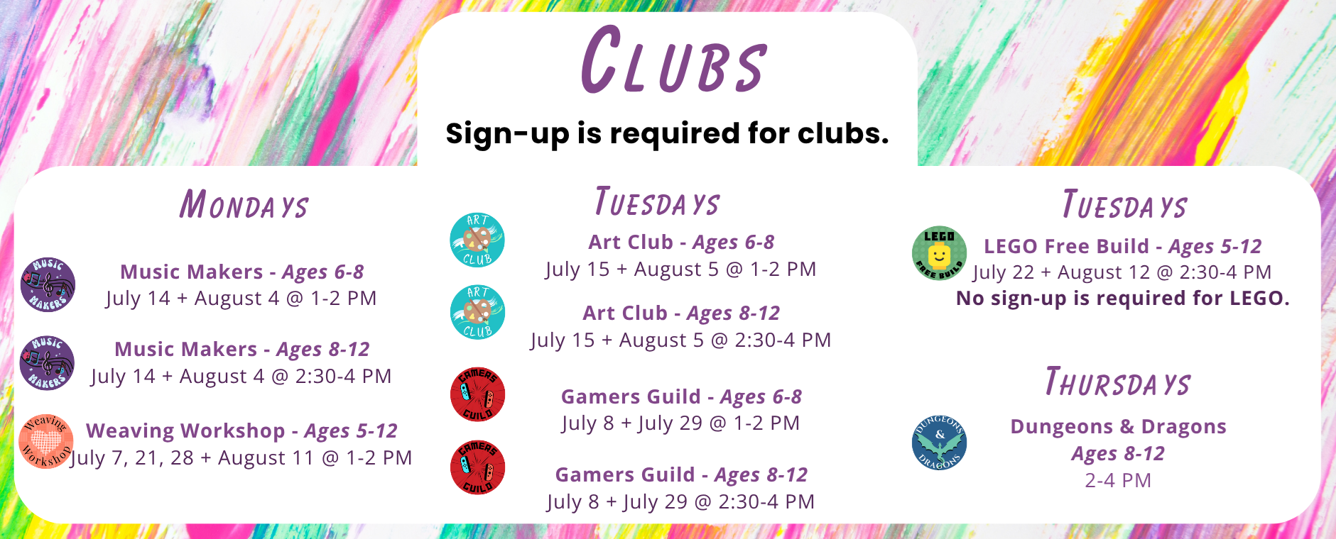 Clubs (sign-up required): Mondays - Music Makers Ages 6-8 on July 14 and August 4 from 1 - 2 PM, Ages 8-12 on July 14 and August 4 from 2:30 - 4 PM; Weaving Workshop Ages 5-12 on July 7, 21, 28, and August 11 from 1 - 2 PM. Tuesdays: Art Club Ages 6-8 on July 15 and August 5 at 1 - 2 PM and Ages 8-12 on July 15 and August 5 from 2:30 - 4 PM; Gamers Guild Ages 6-8 on July 8 and July 29 at 1 - 2 PM and Ages 8-12 on July 8 and July 29 from 2:30 - 4 PM; LEGO Free Build Ages 5-12 on July 22 and August 12 from 2:30 - 4 PM - no sign-up is required for LEGO. Thursdays: Dungeons & Dragons Ages 8-12 from 2-4 PM.