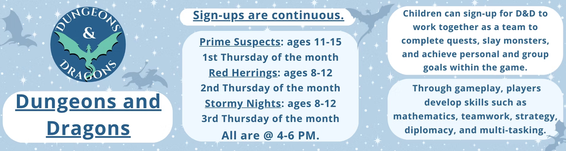 Dungeons & Dragons: Prime Suspects (Ages 11-15) on the 1st Thursday of month, Red Herrings (Ages 8-12) on the 2nd Thursday of the month, and Stormy Nights (Ages 8-12) on the 3rd Thursday of the month. All groups meet from 4 - 6 PM.