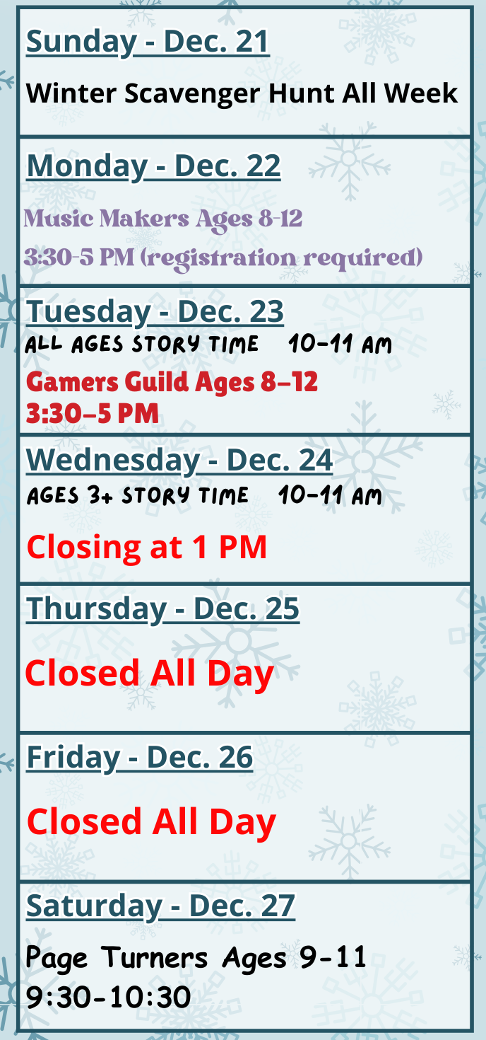 Winter Scavenger Hunt All Week, Monday, December 22: Music Makers (Ages 8-12) at 3:30 - 5 PM. Tuesday, December 23: All Ages Story Time at 10 AM and Gamers Guild (Ages 8-12) at 3:30 PM. Wednesday, December 24: Ages 3+ Story Time at 10 AM. The library closes at 1 PM. Thursday, December 25 and Friday, December 26: Closed All Day. Saturday, December 27: Page Turners Book Group (Ages 9-11) at 9:30 AM.